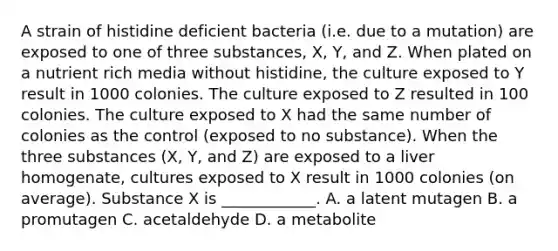 A strain of histidine deficient bacteria (i.e. due to a mutation) are exposed to one of three substances, X, Y, and Z. When plated on a nutrient rich media without histidine, the culture exposed to Y result in 1000 colonies. The culture exposed to Z resulted in 100 colonies. The culture exposed to X had the same number of colonies as the control (exposed to no substance). When the three substances (X, Y, and Z) are exposed to a liver homogenate, cultures exposed to X result in 1000 colonies (on average). Substance X is ____________. A. a latent mutagen B. a promutagen C. acetaldehyde D. a metabolite