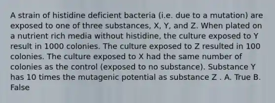 A strain of histidine deficient bacteria (i.e. due to a mutation) are exposed to one of three substances, X, Y, and Z. When plated on a nutrient rich media without histidine, the culture exposed to Y result in 1000 colonies. The culture exposed to Z resulted in 100 colonies. The culture exposed to X had the same number of colonies as the control (exposed to no substance). Substance Y has 10 times the mutagenic potential as substance Z . A. True B. False