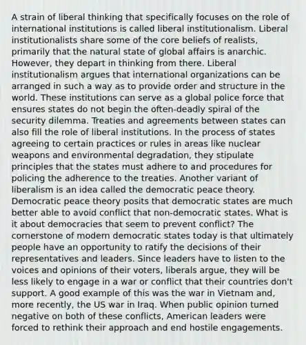 A strain of liberal thinking that specifically focuses on the role of international institutions is called liberal institutionalism. Liberal institutionalists share some of the core beliefs of realists, primarily that the natural state of global affairs is anarchic. However, they depart in thinking from there. Liberal institutionalism argues that international organizations can be arranged in such a way as to provide order and structure in the world. These institutions can serve as a global police force that ensures states do not begin the often-deadly spiral of the security dilemma. Treaties and agreements between states can also fill the role of liberal institutions. In the process of states agreeing to certain practices or rules in areas like nuclear weapons and environmental degradation, they stipulate principles that the states must adhere to and procedures for policing the adherence to the treaties. Another variant of liberalism is an idea called the democratic peace theory. Democratic peace theory posits that democratic states are much better able to avoid conflict that non-democratic states. What is it about democracies that seem to prevent conflict? The cornerstone of modern democratic states today is that ultimately people have an opportunity to ratify the decisions of their representatives and leaders. Since leaders have to listen to the voices and opinions of their voters, liberals argue, they will be less likely to engage in a war or conflict that their countries don't support. A good example of this was the war in Vietnam and, more recently, the US war in Iraq. When public opinion turned negative on both of these conflicts, American leaders were forced to rethink their approach and end hostile engagements.