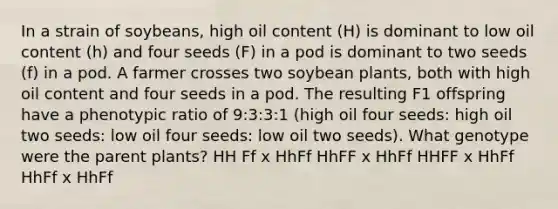 In a strain of soybeans, high oil content (H) is dominant to low oil content (h) and four seeds (F) in a pod is dominant to two seeds (f) in a pod. A farmer crosses two soybean plants, both with high oil content and four seeds in a pod. The resulting F1 offspring have a phenotypic ratio of 9:3:3:1 (high oil four seeds: high oil two seeds: low oil four seeds: low oil two seeds). What genotype were the parent plants? HH Ff x HhFf HhFF x HhFf HHFF x HhFf HhFf x HhFf