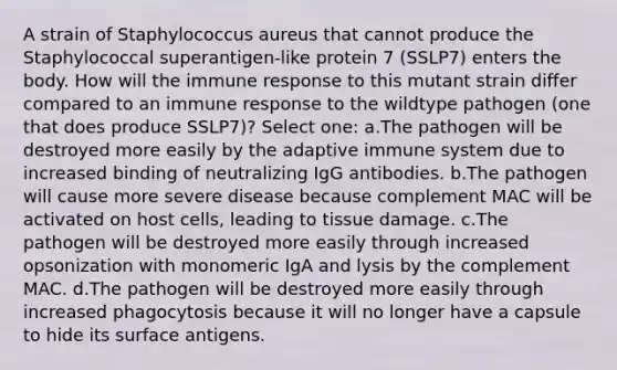 A strain of Staphylococcus aureus that cannot produce the Staphylococcal superantigen-like protein 7 (SSLP7) enters the body. How will the immune response to this mutant strain differ compared to an immune response to the wildtype pathogen (one that does produce SSLP7)? Select one: a.The pathogen will be destroyed more easily by the adaptive immune system due to increased binding of neutralizing IgG antibodies. b.The pathogen will cause more severe disease because complement MAC will be activated on host cells, leading to tissue damage. c.The pathogen will be destroyed more easily through increased opsonization with monomeric IgA and lysis by the complement MAC. d.The pathogen will be destroyed more easily through increased phagocytosis because it will no longer have a capsule to hide its surface antigens.