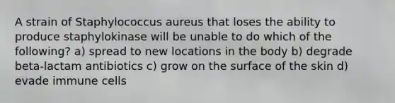 A strain of Staphylococcus aureus that loses the ability to produce staphylokinase will be unable to do which of the following? a) spread to new locations in the body b) degrade beta-lactam antibiotics c) grow on the surface of the skin d) evade immune cells