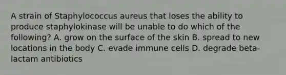 A strain of Staphylococcus aureus that loses the ability to produce staphylokinase will be unable to do which of the following? A. grow on the surface of the skin B. spread to new locations in the body C. evade immune cells D. degrade beta-lactam antibiotics