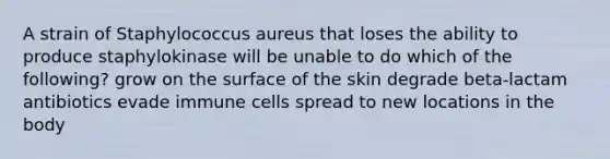 A strain of Staphylococcus aureus that loses the ability to produce staphylokinase will be unable to do which of the following? grow on the surface of the skin degrade beta-lactam antibiotics evade immune cells spread to new locations in the body