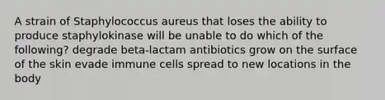 A strain of Staphylococcus aureus that loses the ability to produce staphylokinase will be unable to do which of the following? degrade beta-lactam antibiotics grow on the surface of the skin evade immune cells spread to new locations in the body