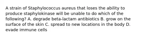 A strain of Staphylococcus aureus that loses the ability to produce staphylokinase will be unable to do which of the following? A. degrade beta-lactam antibiotics B. grow on the surface of the skin C. spread to new locations in the body D. evade immune cells