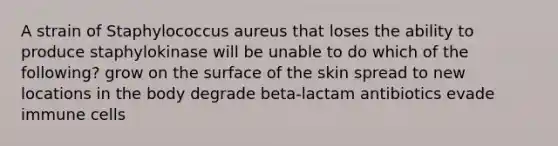 A strain of Staphylococcus aureus that loses the ability to produce staphylokinase will be unable to do which of the following? grow on the surface of the skin spread to new locations in the body degrade beta-lactam antibiotics evade immune cells