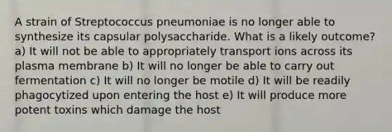 A strain of Streptococcus pneumoniae is no longer able to synthesize its capsular polysaccharide. What is a likely outcome? a) It will not be able to appropriately transport ions across its plasma membrane b) It will no longer be able to carry out fermentation c) It will no longer be motile d) It will be readily phagocytized upon entering the host e) It will produce more potent toxins which damage the host