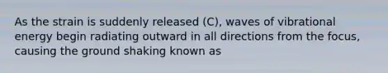 As the strain is suddenly released (C), waves of vibrational energy begin radiating outward in all directions from the focus, causing the ground shaking known as
