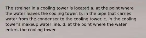 The strainer in a cooling tower is located a. at the point where the water leaves the cooling tower. b. in the pipe that carries water from the condenser to the cooling tower. c. in the cooling tower's makeup water line. d. at the point where the water enters the cooling tower.