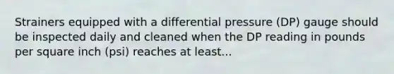Strainers equipped with a differential pressure (DP) gauge should be inspected daily and cleaned when the DP reading in pounds per square inch (psi) reaches at least...