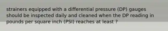 strainers equipped with a differential pressure (DP) gauges should be inspected daily and cleaned when the DP reading in pounds per square inch (PSI) reaches at least ?