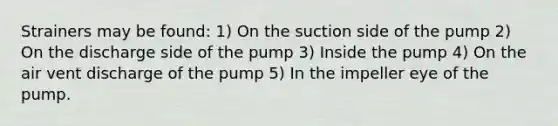 Strainers may be found: 1) On the suction side of the pump 2) On the discharge side of the pump 3) Inside the pump 4) On the air vent discharge of the pump 5) In the impeller eye of the pump.