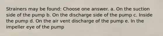 Strainers may be found: Choose one answer. a. On the suction side of the pump b. On the discharge side of the pump c. Inside the pump d. On the air vent discharge of the pump e. In the impeller eye of the pump