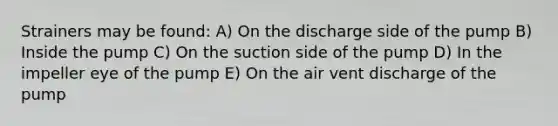 Strainers may be found: A) On the discharge side of the pump B) Inside the pump C) On the suction side of the pump D) In the impeller eye of the pump E) On the air vent discharge of the pump