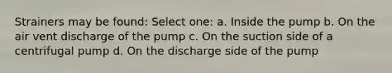 Strainers may be found: Select one: a. Inside the pump b. On the air vent discharge of the pump c. On the suction side of a centrifugal pump d. On the discharge side of the pump