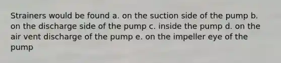 Strainers would be found a. on the suction side of the pump b. on the discharge side of the pump c. inside the pump d. on the air vent discharge of the pump e. on the impeller eye of the pump