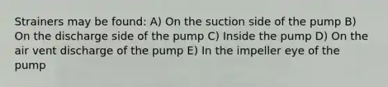 Strainers may be found: A) On the suction side of the pump B) On the discharge side of the pump C) Inside the pump D) On the air vent discharge of the pump E) In the impeller eye of the pump