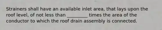 Strainers shall have an available inlet area, that lays upon the roof level, of not less than _________ times the area of the conductor to which the roof drain assembly is connected.