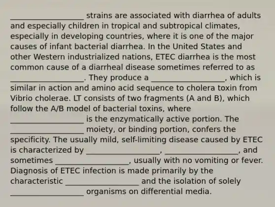 ___________________ strains are associated with diarrhea of adults and especially children in tropical and subtropical climates, especially in developing countries, where it is one of the major causes of infant bacterial diarrhea. In the United States and other Western industrialized nations, ETEC diarrhea is the most common cause of a diarrheal disease sometimes referred to as ___________________. They produce a ___________________, which is similar in action and amino acid sequence to cholera toxin from Vibrio cholerae. LT consists of two fragments (A and B), which follow the A/B model of bacterial toxins, where ___________________ is the enzymatically active portion. The ___________________ moiety, or binding portion, confers the specificity. The usually mild, self-limiting disease caused by ETEC is characterized by ___________________, ___________________, and sometimes ___________________, usually with no vomiting or fever. Diagnosis of ETEC infection is made primarily by the characteristic ___________________ and the isolation of solely ___________________ organisms on differential media.