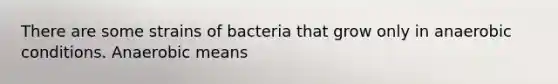 There are some strains of bacteria that grow only in anaerobic conditions. Anaerobic means