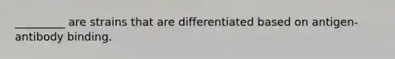 _________ are strains that are differentiated based on antigen-antibody binding.