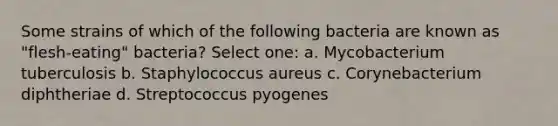 Some strains of which of the following bacteria are known as "flesh-eating" bacteria? Select one: a. Mycobacterium tuberculosis b. Staphylococcus aureus c. Corynebacterium diphtheriae d. Streptococcus pyogenes