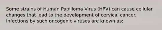 Some strains of Human Papilloma Virus (HPV) can cause cellular changes that lead to the development of cervical cancer. Infections by such oncogenic viruses are known as: