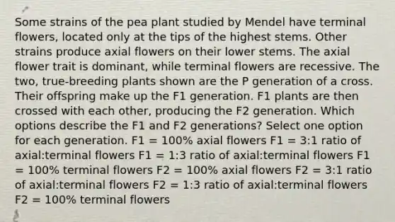 Some strains of the pea plant studied by Mendel have terminal flowers, located only at the tips of the highest stems. Other strains produce axial flowers on their lower stems. The axial flower trait is dominant, while terminal flowers are recessive. The two, true-breeding plants shown are the P generation of a cross. Their offspring make up the F1 generation. F1 plants are then crossed with each other, producing the F2 generation. Which options describe the F1 and F2 generations? Select one option for each generation. F1 = 100% axial flowers F1 = 3:1 ratio of axial:terminal flowers F1 = 1:3 ratio of axial:terminal flowers F1 = 100% terminal flowers F2 = 100% axial flowers F2 = 3:1 ratio of axial:terminal flowers F2 = 1:3 ratio of axial:terminal flowers F2 = 100% terminal flowers