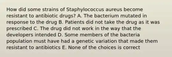 How did some strains of Staphylococcus aureus become resistant to antibiotic drugs? A. The bacterium mutated in response to the drug B. Patients did not take the drug as it was prescribed C. The drug did not work in the way that the developers intended D. Some members of the bacteria population must have had a genetic variation that made them resistant to antibiotics E. None of the choices is correct