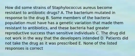 How did some strains of Staphylococcus aureus become resistant to antibiotic drugs? A. The bacterium mutated in response to the drug B. Some members of the bacteria population must have has a genetic variation that made them resistant to antibiotics, and these bacteria had greater reproductive success than sensitive individuals C. The drug did not work in the way that the developers intended D. Patients did not take the drug as it was prescribed E. None of the listed responses is correct