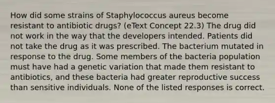 How did some strains of Staphylococcus aureus become resistant to antibiotic drugs? (eText Concept 22.3) The drug did not work in the way that the developers intended. Patients did not take the drug as it was prescribed. The bacterium mutated in response to the drug. Some members of the bacteria population must have had a genetic variation that made them resistant to antibiotics, and these bacteria had greater reproductive success than sensitive individuals. None of the listed responses is correct.