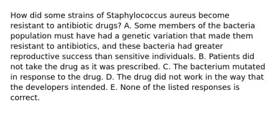 How did some strains of Staphylococcus aureus become resistant to antibiotic drugs? A. Some members of the bacteria population must have had a genetic variation that made them resistant to antibiotics, and these bacteria had greater reproductive success than sensitive individuals. B. Patients did not take the drug as it was prescribed. C. The bacterium mutated in response to the drug. D. The drug did not work in the way that the developers intended. E. None of the listed responses is correct.