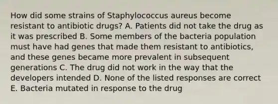 How did some strains of Staphylococcus aureus become resistant to antibiotic drugs? A. Patients did not take the drug as it was prescribed B. Some members of the bacteria population must have had genes that made them resistant to antibiotics, and these genes became more prevalent in subsequent generations C. The drug did not work in the way that the developers intended D. None of the listed responses are correct E. Bacteria mutated in response to the drug