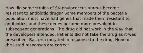 How did some strains of Staphylococcus aureus become resistant to antibiotic drugs? Some members of the bacteria population must have had genes that made them resistant to antibiotics, and these genes became more prevalent in subsequent generations. The drug did not work in the way that the developers intended. Patients did not take the drug as it was prescribed. Bacteria mutated in response to the drug. None of the listed responses are correct.