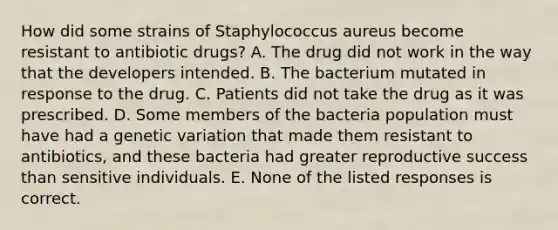 How did some strains of Staphylococcus aureus become resistant to antibiotic drugs? A. The drug did not work in the way that the developers intended. B. The bacterium mutated in response to the drug. C. Patients did not take the drug as it was prescribed. D. Some members of the bacteria population must have had a genetic variation that made them resistant to antibiotics, and these bacteria had greater reproductive success than sensitive individuals. E. None of the listed responses is correct.