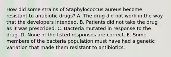 How did some strains of Staphylococcus aureus become resistant to antibiotic drugs? A. The drug did not work in the way that the developers intended. B. Patients did not take the drug as it was prescribed. C. Bacteria mutated in response to the drug. D. None of the listed responses are correct. E. Some members of the bacteria population must have had a genetic variation that made them resistant to antibiotics.