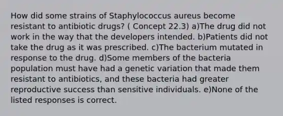 How did some strains of Staphylococcus aureus become resistant to antibiotic drugs? ( Concept 22.3) a)The drug did not work in the way that the developers intended. b)Patients did not take the drug as it was prescribed. c)The bacterium mutated in response to the drug. d)Some members of the bacteria population must have had a genetic variation that made them resistant to antibiotics, and these bacteria had greater reproductive success than sensitive individuals. e)None of the listed responses is correct.