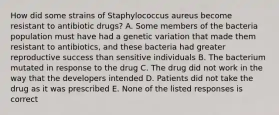 How did some strains of Staphylococcus aureus become resistant to antibiotic drugs? A. Some members of the bacteria population must have had a genetic variation that made them resistant to antibiotics, and these bacteria had greater reproductive success than sensitive individuals B. The bacterium mutated in response to the drug C. The drug did not work in the way that the developers intended D. Patients did not take the drug as it was prescribed E. None of the listed responses is correct