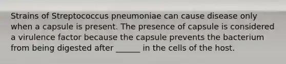 Strains of Streptococcus pneumoniae can cause disease only when a capsule is present. The presence of capsule is considered a virulence factor because the capsule prevents the bacterium from being digested after ______ in the cells of the host.