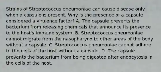 Strains of Streptococcus pneumoniae can cause disease only when a capsule is present. Why is the presence of a capsule considered a virulence factor? A. The capsule prevents the bacterium from releasing chemicals that announce its presence to the host's immune system. B. Streptococcus pneumoniae cannot migrate from the nasopharynx to other areas of the body without a capsule. C. Streptococcus pneumoniae cannot adhere to the cells of the host without a capsule. D. The capsule prevents the bacterium from being digested after endocytosis in the cells of the host.