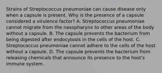 Strains of Streptococcus pneumoniae can cause disease only when a capsule is present. Why is the presence of a capsule considered a virulence factor? A. Streptococcus pneumoniae cannot migrate from the nasopharynx to other areas of the body without a capsule. B. The capsule prevents the bacterium from being digested after endocytosis in the cells of the host. C. Streptococcus pneumoniae cannot adhere to the cells of the host without a capsule. D. The capsule prevents the bacterium from releasing chemicals that announce its presence to the host's immune system.