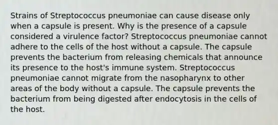 Strains of Streptococcus pneumoniae can cause disease only when a capsule is present. Why is the presence of a capsule considered a virulence factor? Streptococcus pneumoniae cannot adhere to the cells of the host without a capsule. The capsule prevents the bacterium from releasing chemicals that announce its presence to the host's immune system. Streptococcus pneumoniae cannot migrate from the nasopharynx to other areas of the body without a capsule. The capsule prevents the bacterium from being digested after endocytosis in the cells of the host.