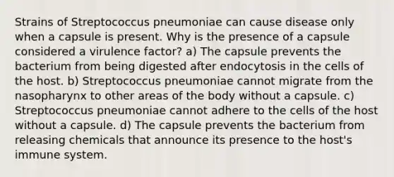 Strains of Streptococcus pneumoniae can cause disease only when a capsule is present. Why is the presence of a capsule considered a virulence factor? a) The capsule prevents the bacterium from being digested after endocytosis in the cells of the host. b) Streptococcus pneumoniae cannot migrate from the nasopharynx to other areas of the body without a capsule. c) Streptococcus pneumoniae cannot adhere to the cells of the host without a capsule. d) The capsule prevents the bacterium from releasing chemicals that announce its presence to the host's immune system.