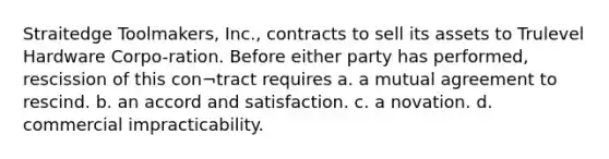 Straitedge Toolmakers, Inc., contracts to sell its assets to Trulevel Hardware Corpo-ration. Before either party has performed, rescission of this con¬tract requires a. a mutual agreement to rescind. b. an accord and satisfaction. c. a novation. d. commercial impracticability.