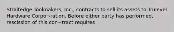 Straitedge Toolmakers, Inc., contracts to sell its assets to Trulevel Hardware Corpo¬ration. Before either party has performed, rescission of this con¬tract requires