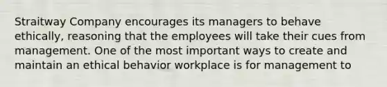 Straitway Company encourages its managers to behave ethically, reasoning that the employees will take their cues from management. One of the most important ways to create and maintain an ethical behavior workplace is for management to