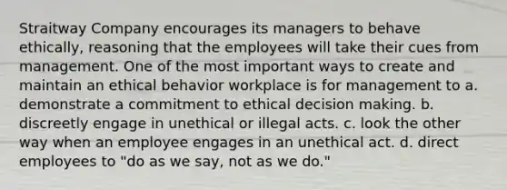 Straitway Company encourages its managers to behave ethically, reasoning that the employees will take their cues from management. One of the most important ways to create and maintain an ethical behavior workplace is for management to a. demonstrate a commitment to ethical decision making. b. discreetly engage in unethical or illegal acts. c. look the other way when an employee engages in an unethical act. d. direct employees to "do as we say, not as we do."