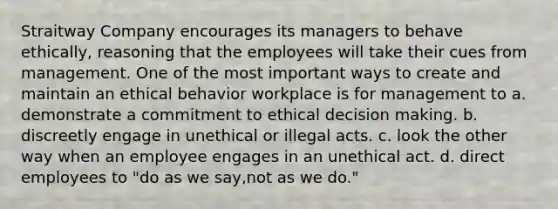 Straitway Company encourages its managers to behave ethically, reasoning that the employees will take their cues from management. One of the most important ways to create and maintain an ethical behavior workplace is for management to a. demonstrate a commitment to ethical decision making. b. discreetly engage in unethical or illegal acts. c. look the other way when an employee engages in an unethical act. d. direct employees to "do as we say,not as we do."