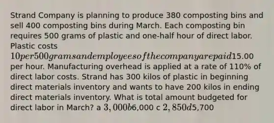 Strand Company is planning to produce 380 composting bins and sell 400 composting bins during March. Each composting bin requires 500 grams of plastic and one-half hour of direct labor. Plastic costs 10 per 500 grams and employees of the company are paid15.00 per hour. Manufacturing overhead is applied at a rate of 110% of direct labor costs. Strand has 300 kilos of plastic in beginning direct materials inventory and wants to have 200 kilos in ending direct materials inventory. What is total amount budgeted for direct labor in March? a 3,000 b6,000 c 2,850 d5,700